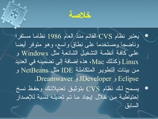 ‫خلةصة‬

‫يعتنبر نظام ‪ CVS‬القائنم مننذ العام 6891 نظامنا مستقرا‬    ‫‪‬‬
‫وناضجا ومستخدما على نطاق واسع، وهو متوفر أيضا‬
‫علنى كافنة أنظمنة التشغينل الشائعنة مثل ‪ Windows‬و‬
‫‪ Linux‬وكذلك ‪ ،Mac‬هذه إضافة إلى تضمينه في العديد‬
‫منن بيئات التطوينر المتكاملنة ‪ IDE‬مثل ‪ NetBeans‬و‬
         ‫‪ Eclipse‬و ‪ JDeveloper‬و ‪.Dreamwaver‬‬
 ‫يسنمح لنك نظام ‪ CVS‬بتوثينق تعديلتنك وحفنظ نسخ‬           ‫‪‬‬
‫إحتياطينة منن رخلل إيجاد منا تنم تعديلنه نسنبة للدصدار‬
                                                ‫السابق‬
 