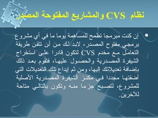 ‫نظام ‪ CVS‬والمشاريع المفتوحة المصدر‬

‫إن كنت مبرمجا تطمح للمساهمة يوما ما في أي مشروع‬        ‫‪‬‬
‫برمجني مفتوح المصندر، لبند لنك منن أنن تتقنن طريقة‬
‫التعامنل منع مخدم ‪ CVS‬لتكون قادرا علنى استخراج‬
‫الشيفرة المصندرية والحصنول عليهنا، فتقوم بعند ذلك‬
‫بإضافة تعديلتك إليها، ومن ثم إيداع تلك التعديلت التي‬
‫أضفتهنا مجددا فني مكننز الشيفرة المصندرية الدصلية‬
‫للمشروع، لتصننبح جزءننا منننه وتكون بالتالنني متاحة‬
                                            ‫للرخرين.‬
 