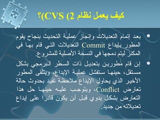 ‫كيف يعمل نظام 2( ‪(CVS‬؟‬

‫بعند إتمام التعديلت وإنجاز عملينة التحديث بنجاح يقوم‬   ‫‪‬‬
‫المطور بإيداع ‪ Commit‬التعديلت التني قام بهنا في‬
        ‫المكنز ليتم دمجها في النسخة الدصلية للمشروع.‬
‫إنن قام مطورينن بتعدينل ذات السنطر النبرمجي بشكل‬       ‫‪‬‬
‫مسنتقل، حينهنا سنتفشل عملينة اليداع، ويتلقى المطور‬
‫الرخينر الذي يحاول اليداع ملحظنة تفيند بحدوث حالة‬
‫تعارض ‪ ،Conflict‬ويتوجننب عليننه حينهننا حل هذا‬
‫التعارض بشكنل يدوي قبنل أنن يكون قادرا على إيداع‬
                                  ‫تعديلته من جديد.‬
 