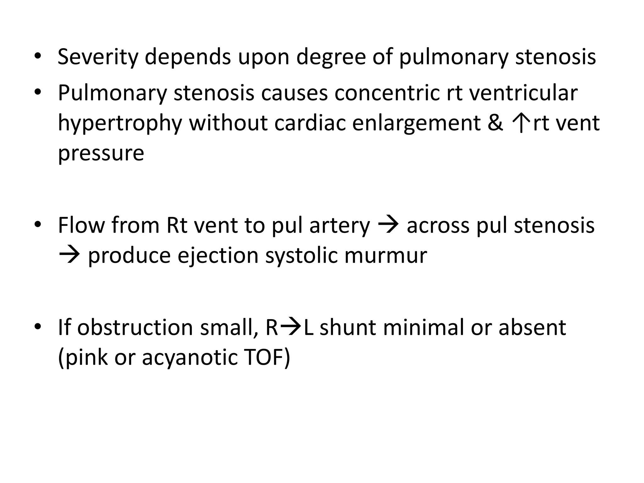 • Severity depends upon degree of pulmonary stenosis
• Pulmonary stenosis causes concentric rt ventricular
  hypertrophy without cardiac enlargement & ↑rt vent
  pressure

• Flow from Rt vent to pul artery  across pul stenosis
   produce ejection systolic murmur

• If obstruction small, RL shunt minimal or absent
  (pink or acyanotic TOF)
 