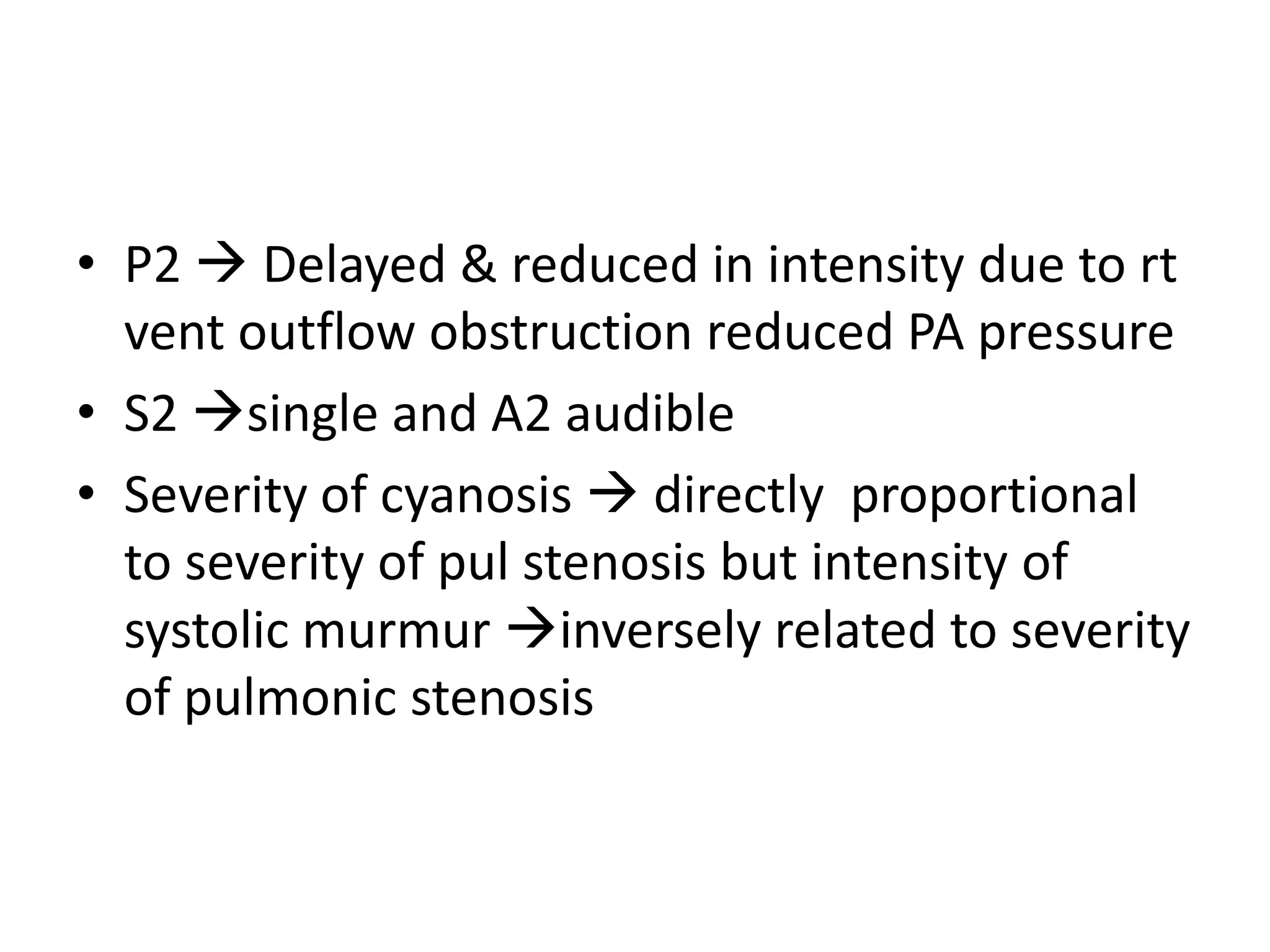 • P2  Delayed & reduced in intensity due to rt
  vent outflow obstruction reduced PA pressure
• S2 single and A2 audible
• Severity of cyanosis  directly proportional
  to severity of pul stenosis but intensity of
  systolic murmur inversely related to severity
  of pulmonic stenosis
 