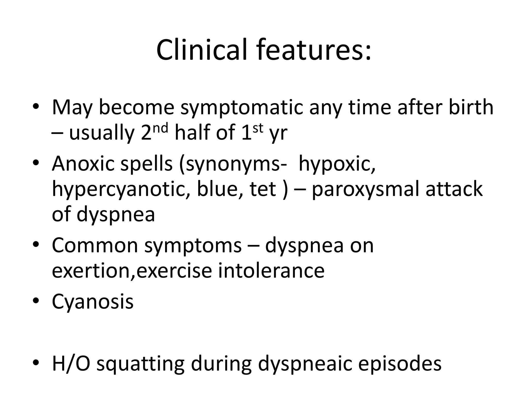 Clinical features:
• May become symptomatic any time after birth
  – usually 2nd half of 1st yr
• Anoxic spells (synonyms- hypoxic,
  hypercyanotic, blue, tet ) – paroxysmal attack
  of dyspnea
• Common symptoms – dyspnea on
  exertion,exercise intolerance
• Cyanosis

• H/O squatting during dyspneaic episodes
 