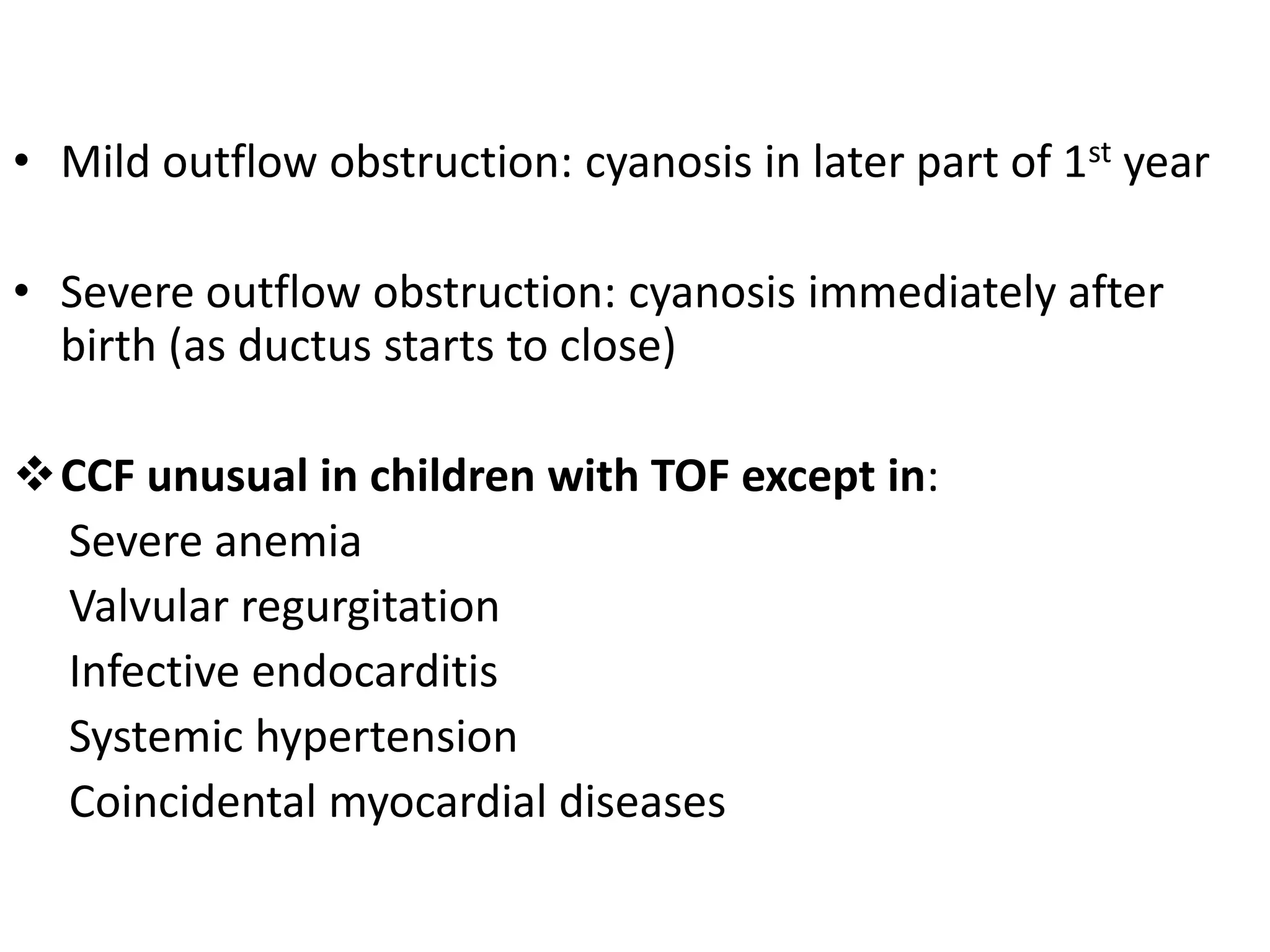 • Mild outflow obstruction: cyanosis in later part of 1st year

• Severe outflow obstruction: cyanosis immediately after
  birth (as ductus starts to close)

CCF unusual in children with TOF except in:
 Severe anemia
 Valvular regurgitation
 Infective endocarditis
 Systemic hypertension
 Coincidental myocardial diseases
 
