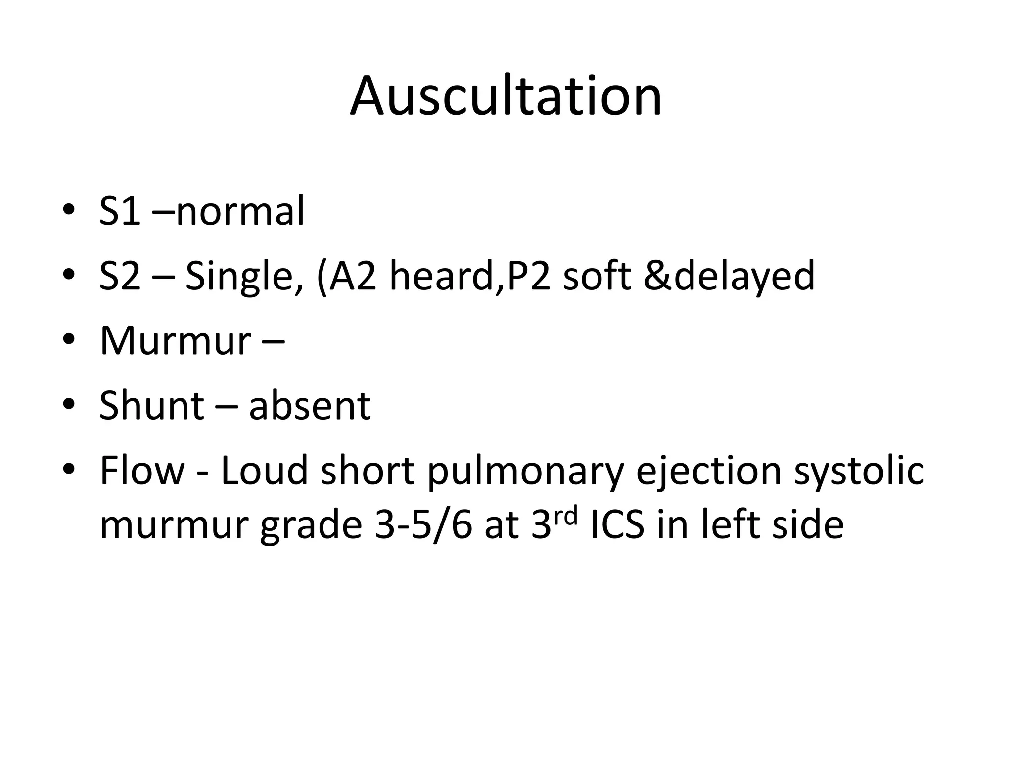 Auscultation
•   S1 –normal
•   S2 – Single, (A2 heard,P2 soft &delayed
•   Murmur –
•   Shunt – absent
•   Flow - Loud short pulmonary ejection systolic
    murmur grade 3-5/6 at 3rd ICS in left side
 