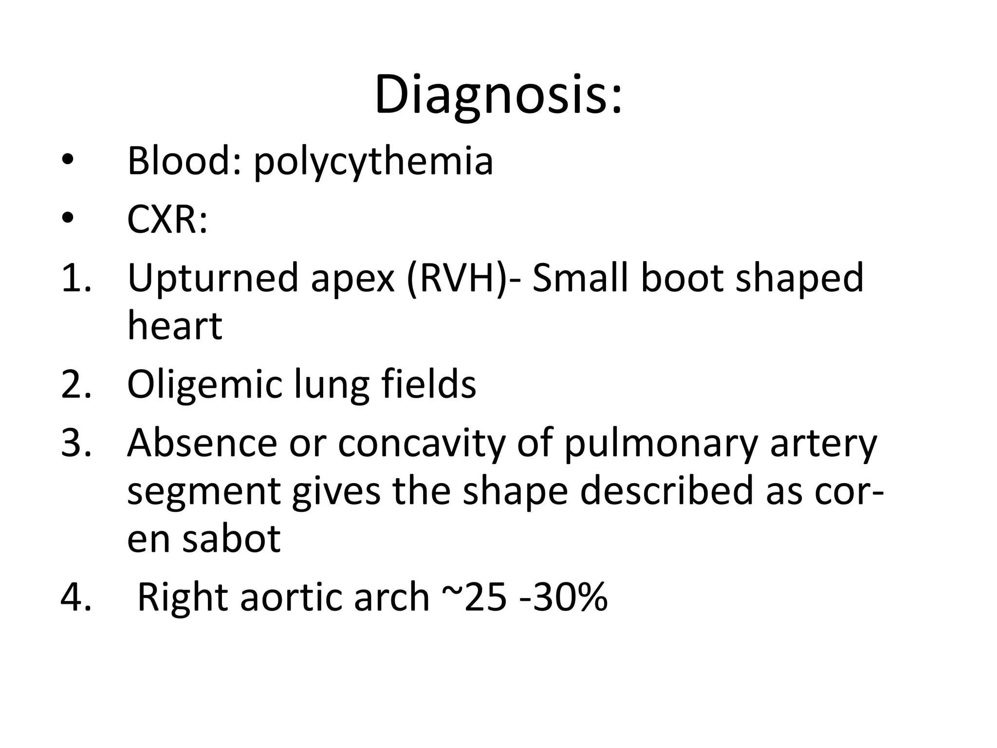 Diagnosis:
• Blood: polycythemia
• CXR:
1. Upturned apex (RVH)- Small boot shaped
   heart
2. Oligemic lung fields
3. Absence or concavity of pulmonary artery
   segment gives the shape described as cor-
   en sabot
4. Right aortic arch ~25 -30%
 