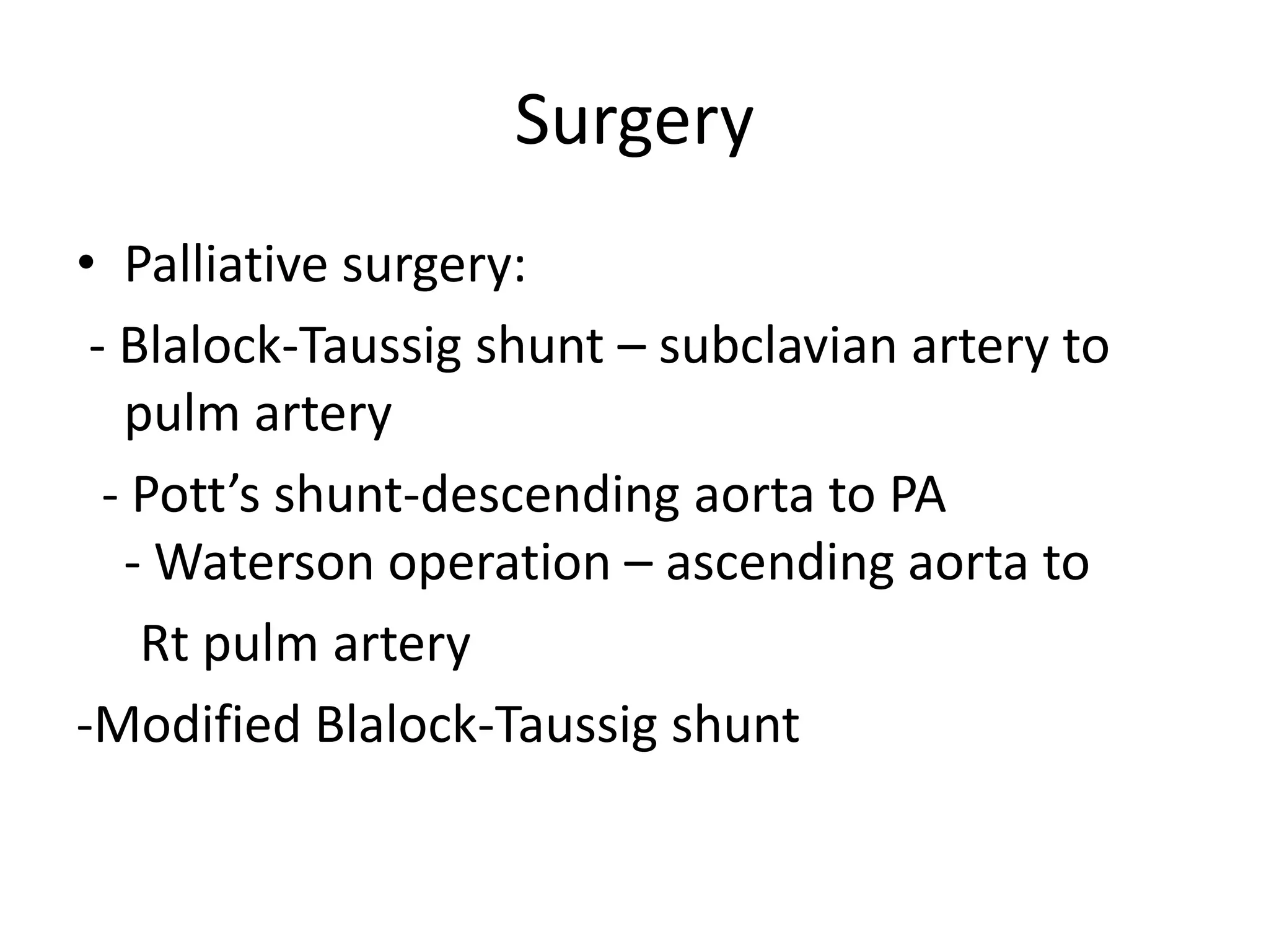 Surgery
• Palliative surgery:
 - Blalock-Taussig shunt – subclavian artery to
   pulm artery
  - Pott’s shunt-descending aorta to PA
   - Waterson operation – ascending aorta to
    Rt pulm artery
-Modified Blalock-Taussig shunt
 