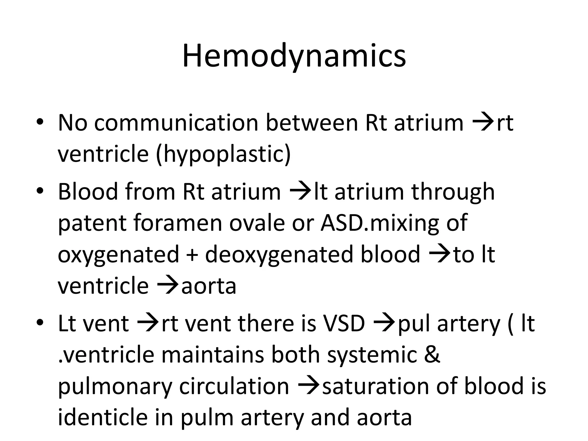Hemodynamics
• No communication between Rt atrium rt
  ventricle (hypoplastic)
• Blood from Rt atrium lt atrium through
  patent foramen ovale or ASD.mixing of
  oxygenated + deoxygenated blood to lt
  ventricle aorta
• Lt vent rt vent there is VSD pul artery ( lt
  .ventricle maintains both systemic &
  pulmonary circulation saturation of blood is
  identicle in pulm artery and aorta
 