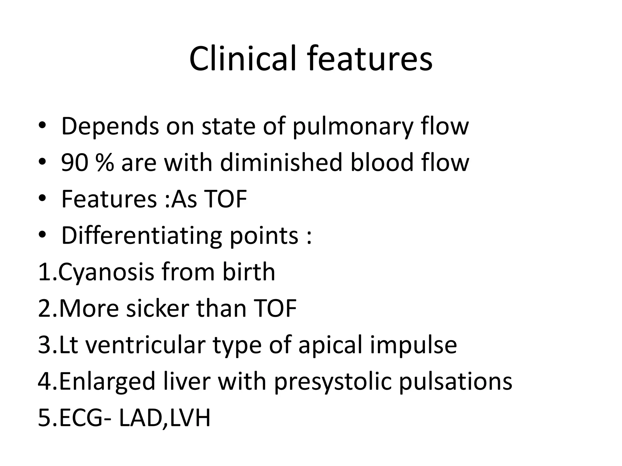 Clinical features
• Depends on state of pulmonary flow
• 90 % are with diminished blood flow
• Features :As TOF
• Differentiating points :
1.Cyanosis from birth
2.More sicker than TOF
3.Lt ventricular type of apical impulse
4.Enlarged liver with presystolic pulsations
5.ECG- LAD,LVH
 