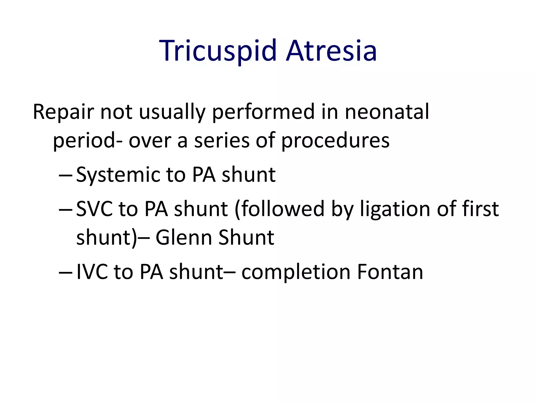 Tricuspid Atresia
Repair not usually performed in neonatal
  period- over a series of procedures
   – Systemic to PA shunt
   – SVC to PA shunt (followed by ligation of first
     shunt)– Glenn Shunt
   – IVC to PA shunt– completion Fontan
 