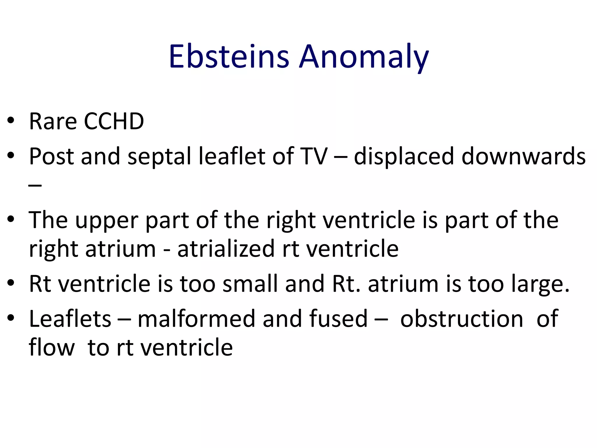 Ebsteins Anomaly
• Rare CCHD
• Post and septal leaflet of TV – displaced downwards
  –
• The upper part of the right ventricle is part of the
  right atrium - atrialized rt ventricle
• Rt ventricle is too small and Rt. atrium is too large.
• Leaflets – malformed and fused – obstruction of
  flow to rt ventricle
 