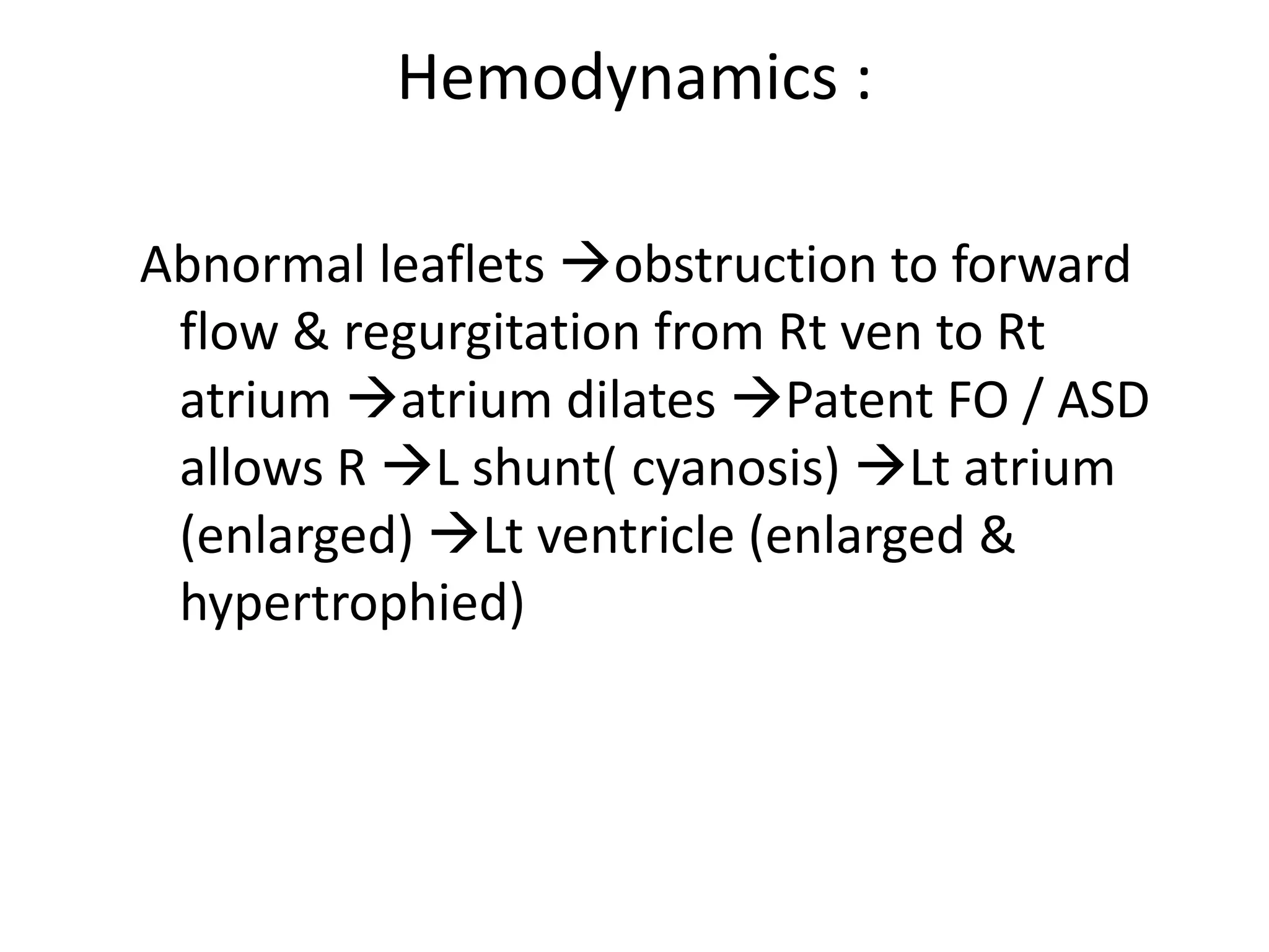 Hemodynamics :

Abnormal leaflets obstruction to forward
 flow & regurgitation from Rt ven to Rt
 atrium atrium dilates Patent FO / ASD
 allows R L shunt( cyanosis) Lt atrium
 (enlarged) Lt ventricle (enlarged &
 hypertrophied)
 