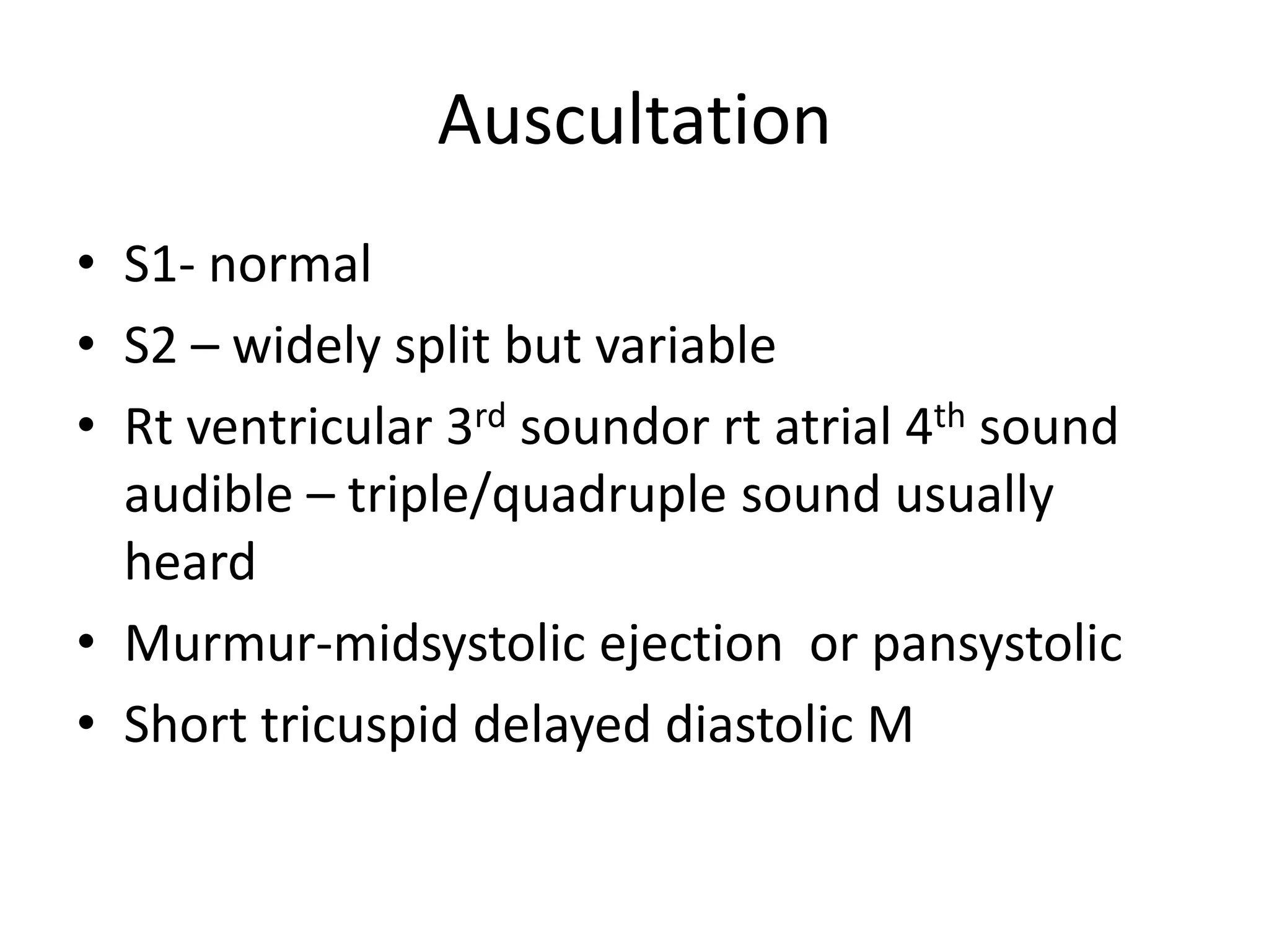 Auscultation
• S1- normal
• S2 – widely split but variable
• Rt ventricular 3rd soundor rt atrial 4th sound
  audible – triple/quadruple sound usually
  heard
• Murmur-midsystolic ejection or pansystolic
• Short tricuspid delayed diastolic M
 