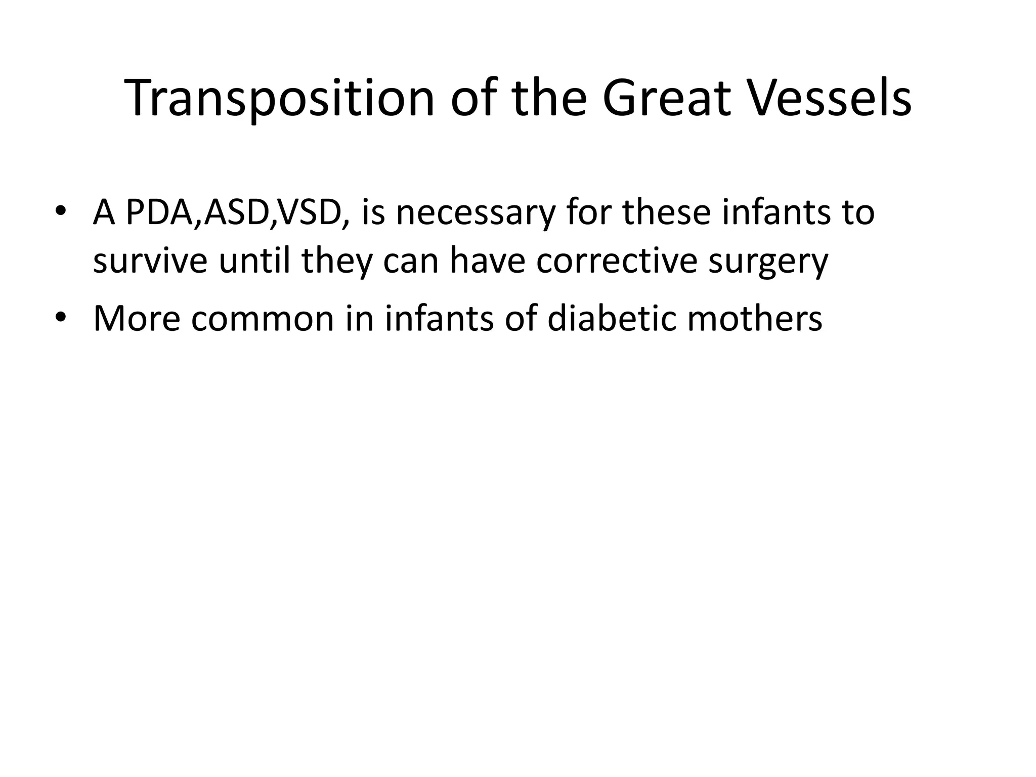 Transposition of the Great Vessels
• A PDA,ASD,VSD, is necessary for these infants to
  survive until they can have corrective surgery
• More common in infants of diabetic mothers
 