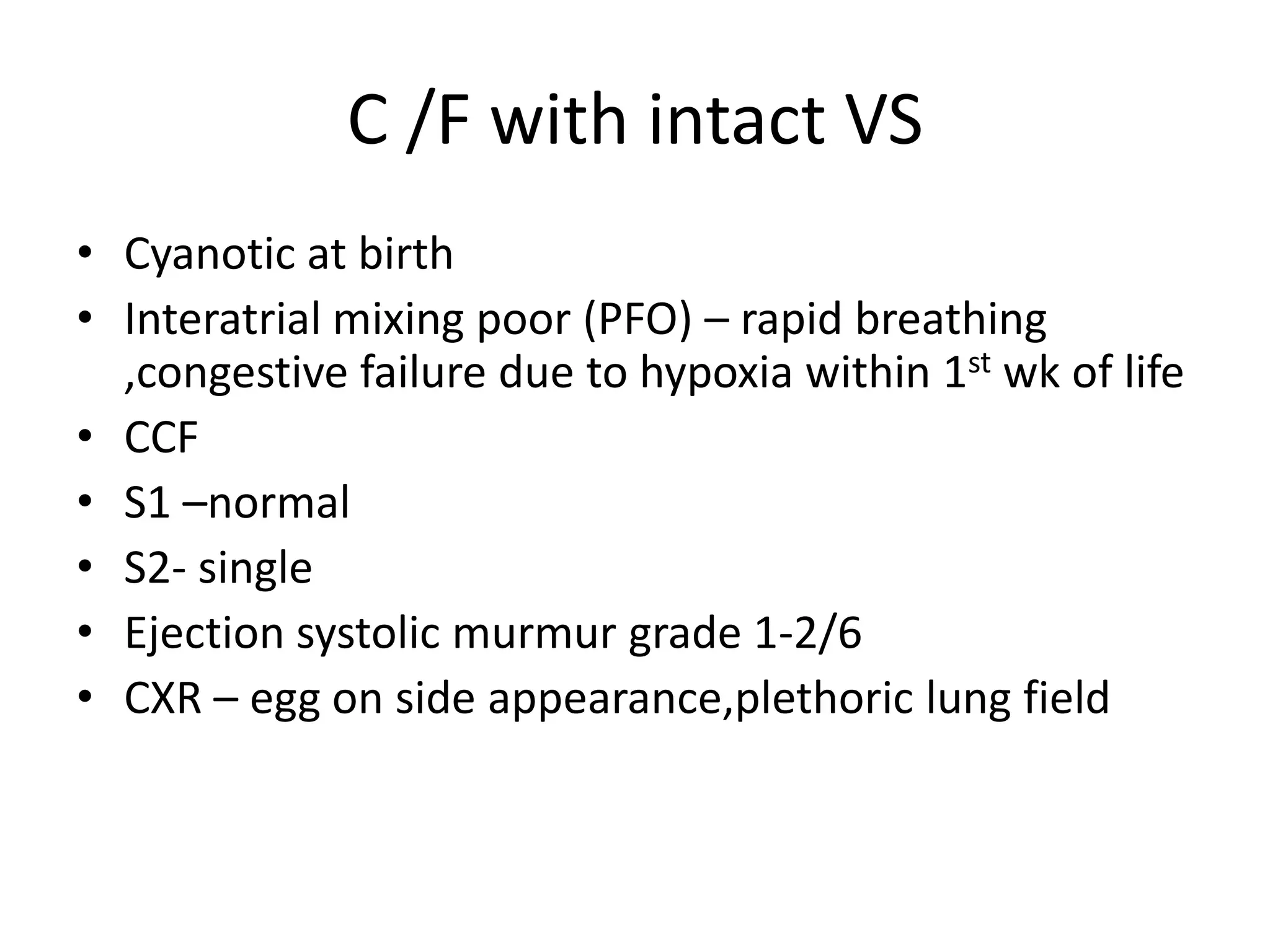 C /F with intact VS
• Cyanotic at birth
• Interatrial mixing poor (PFO) – rapid breathing
  ,congestive failure due to hypoxia within 1st wk of life
• CCF
• S1 –normal
• S2- single
• Ejection systolic murmur grade 1-2/6
• CXR – egg on side appearance,plethoric lung field
 