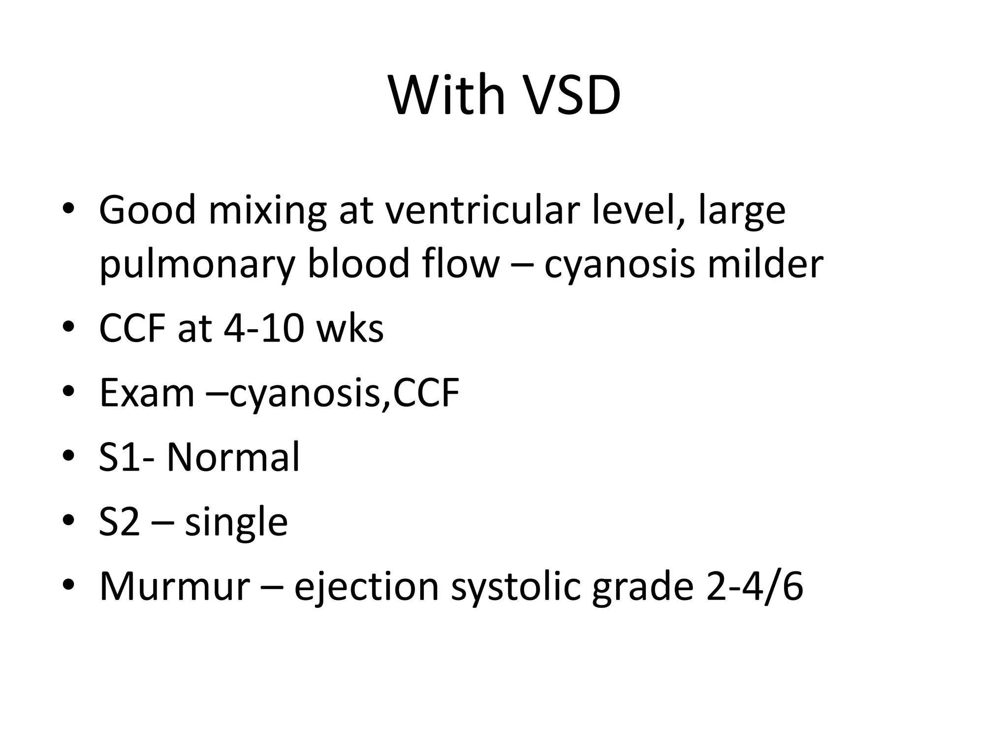 With VSD
• Good mixing at ventricular level, large
  pulmonary blood flow – cyanosis milder
• CCF at 4-10 wks
• Exam –cyanosis,CCF
• S1- Normal
• S2 – single
• Murmur – ejection systolic grade 2-4/6
 