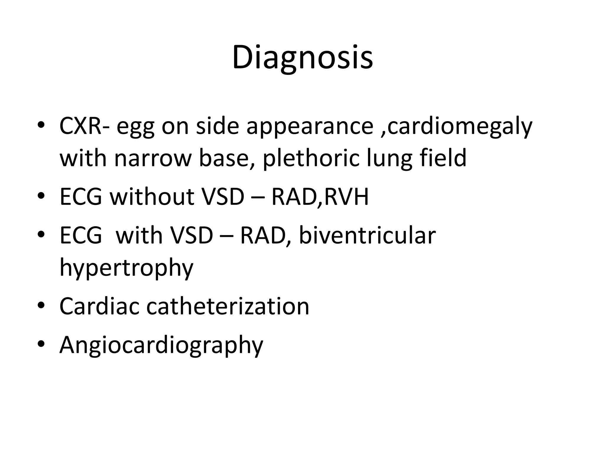 Diagnosis
• CXR- egg on side appearance ,cardiomegaly
  with narrow base, plethoric lung field
• ECG without VSD – RAD,RVH
• ECG with VSD – RAD, biventricular
  hypertrophy
• Cardiac catheterization
• Angiocardiography
 