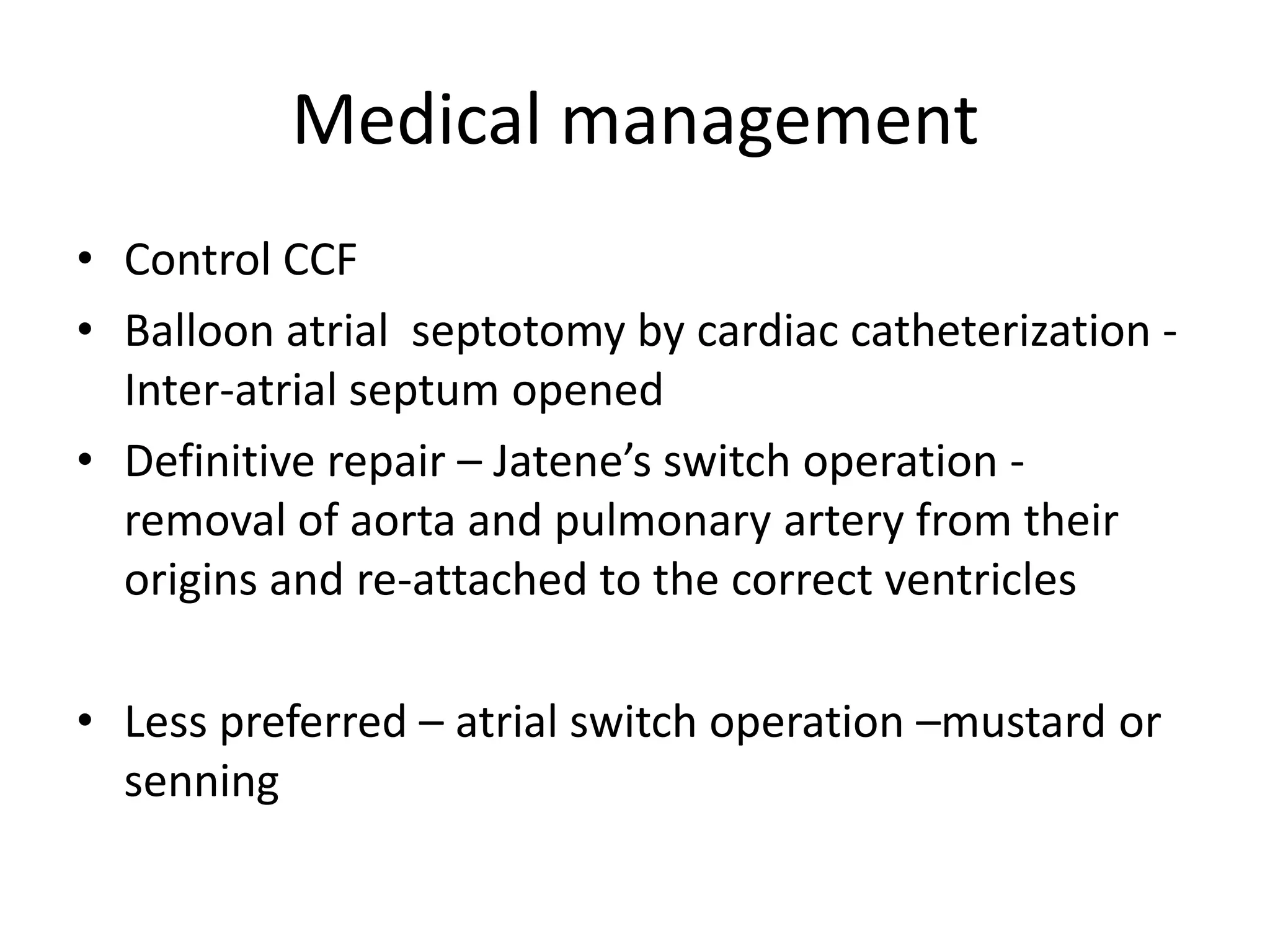 Medical management
• Control CCF
• Balloon atrial septotomy by cardiac catheterization -
  Inter-atrial septum opened
• Definitive repair – Jatene’s switch operation -
  removal of aorta and pulmonary artery from their
  origins and re-attached to the correct ventricles

• Less preferred – atrial switch operation –mustard or
  senning
 