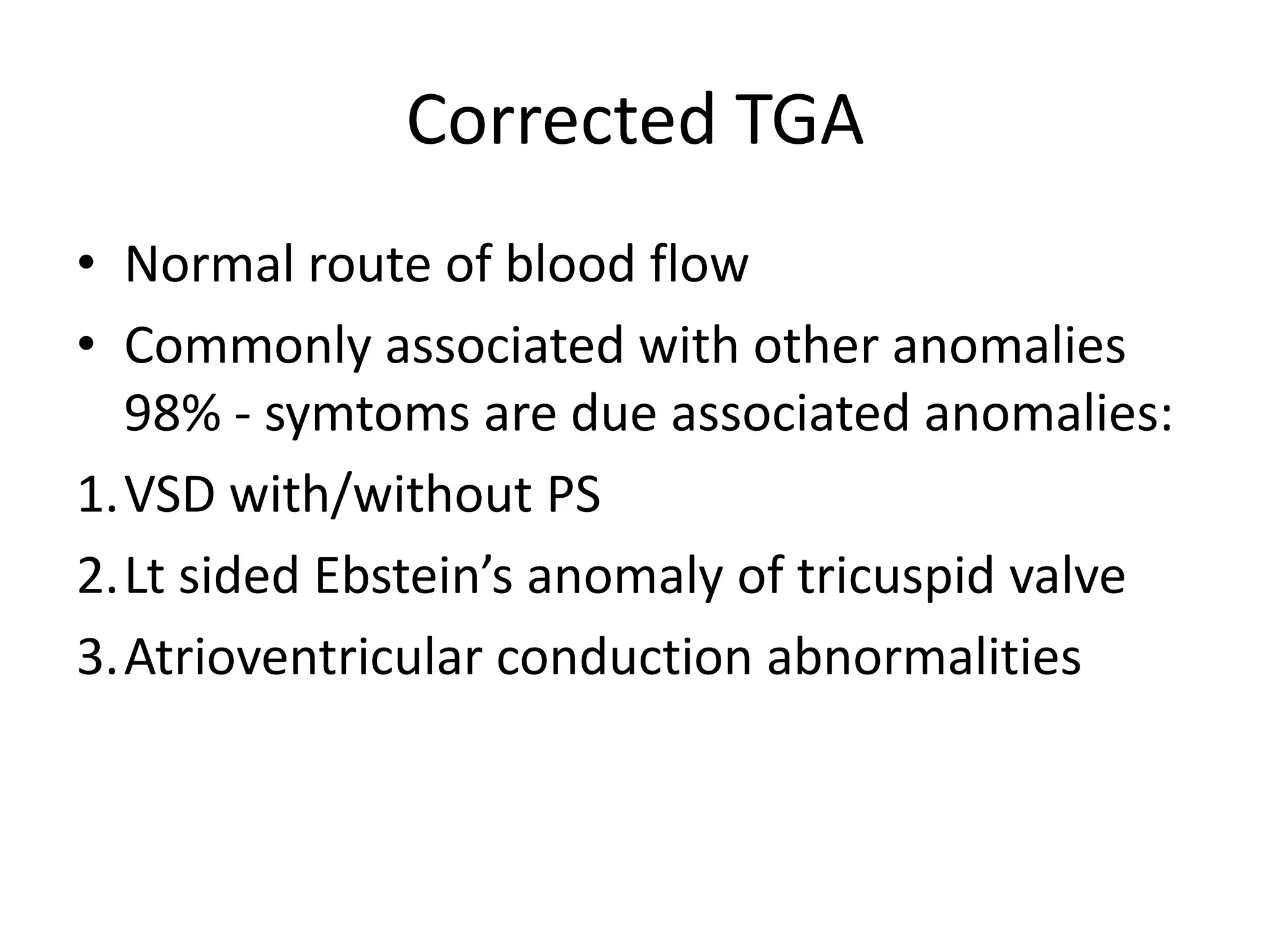 Corrected TGA
• Normal route of blood flow
• Commonly associated with other anomalies
  98% - symtoms are due associated anomalies:
1.VSD with/without PS
2.Lt sided Ebstein’s anomaly of tricuspid valve
3.Atrioventricular conduction abnormalities
 