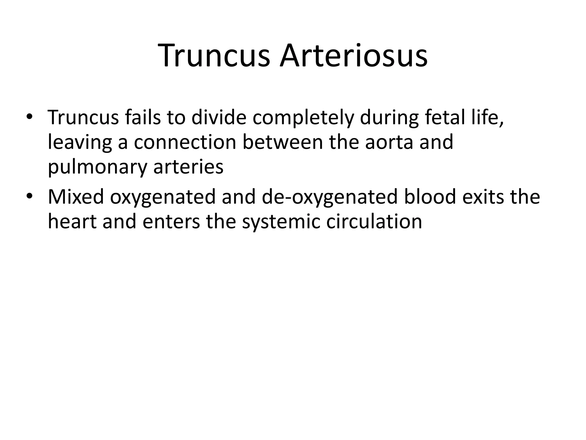 Truncus Arteriosus
• Truncus fails to divide completely during fetal life,
  leaving a connection between the aorta and
  pulmonary arteries
• Mixed oxygenated and de-oxygenated blood exits the
  heart and enters the systemic circulation
 