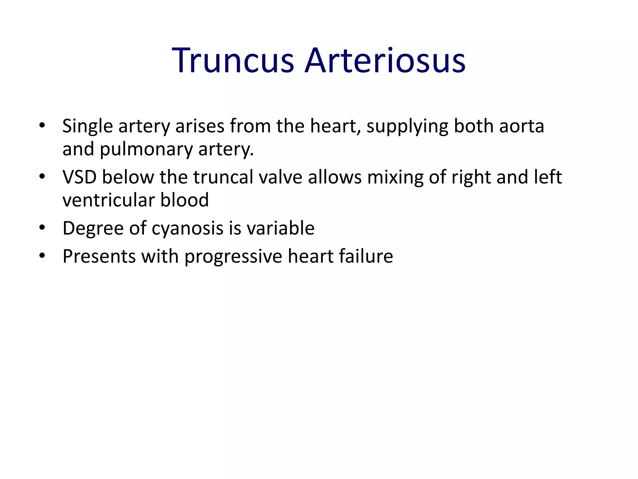 Truncus Arteriosus
• Single artery arises from the heart, supplying both aorta
  and pulmonary artery.
• VSD below the truncal valve allows mixing of right and left
  ventricular blood
• Degree of cyanosis is variable
• Presents with progressive heart failure
 
