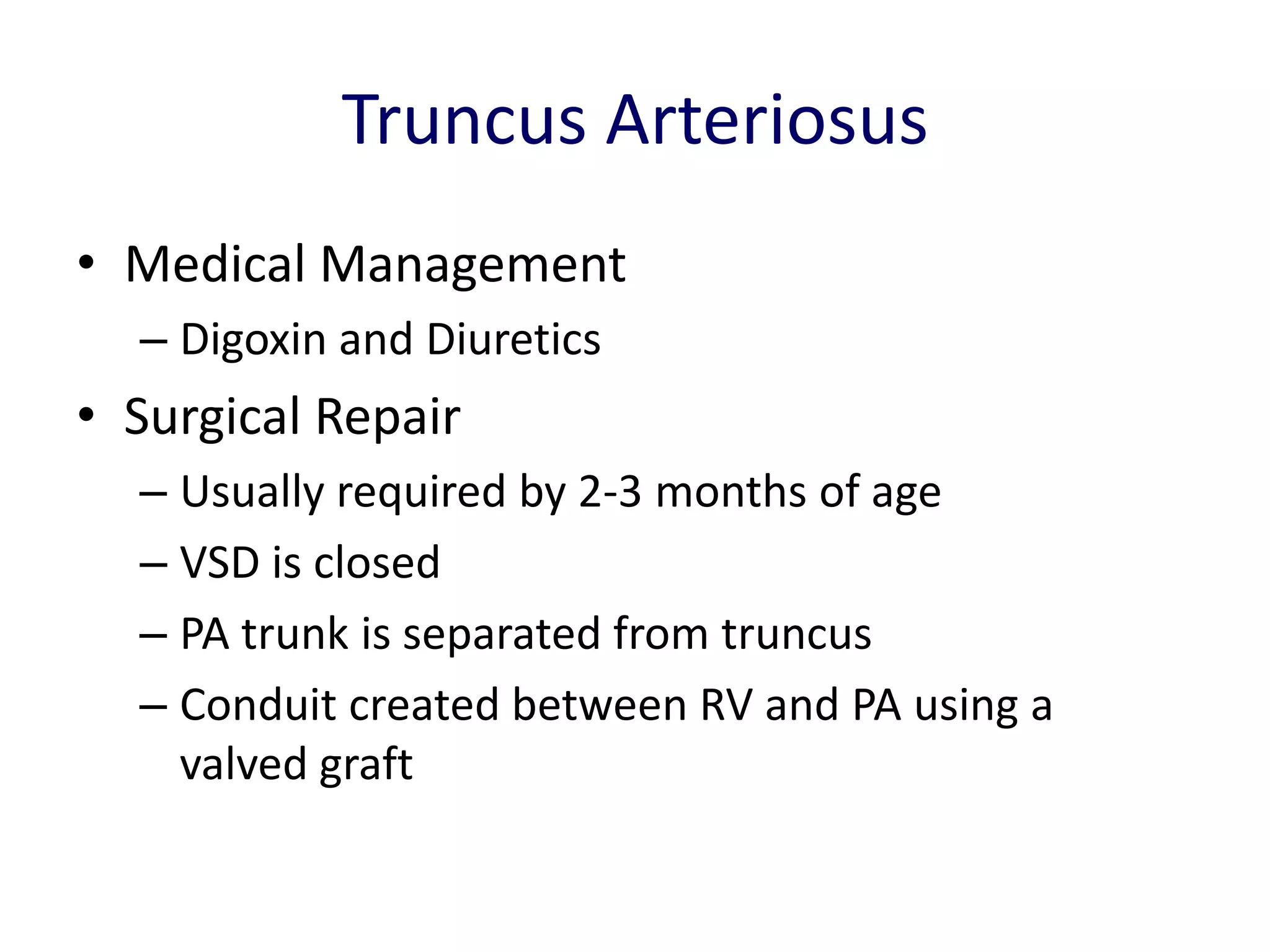 Truncus Arteriosus
• Medical Management
  – Digoxin and Diuretics
• Surgical Repair
  – Usually required by 2-3 months of age
  – VSD is closed
  – PA trunk is separated from truncus
  – Conduit created between RV and PA using a
    valved graft
 