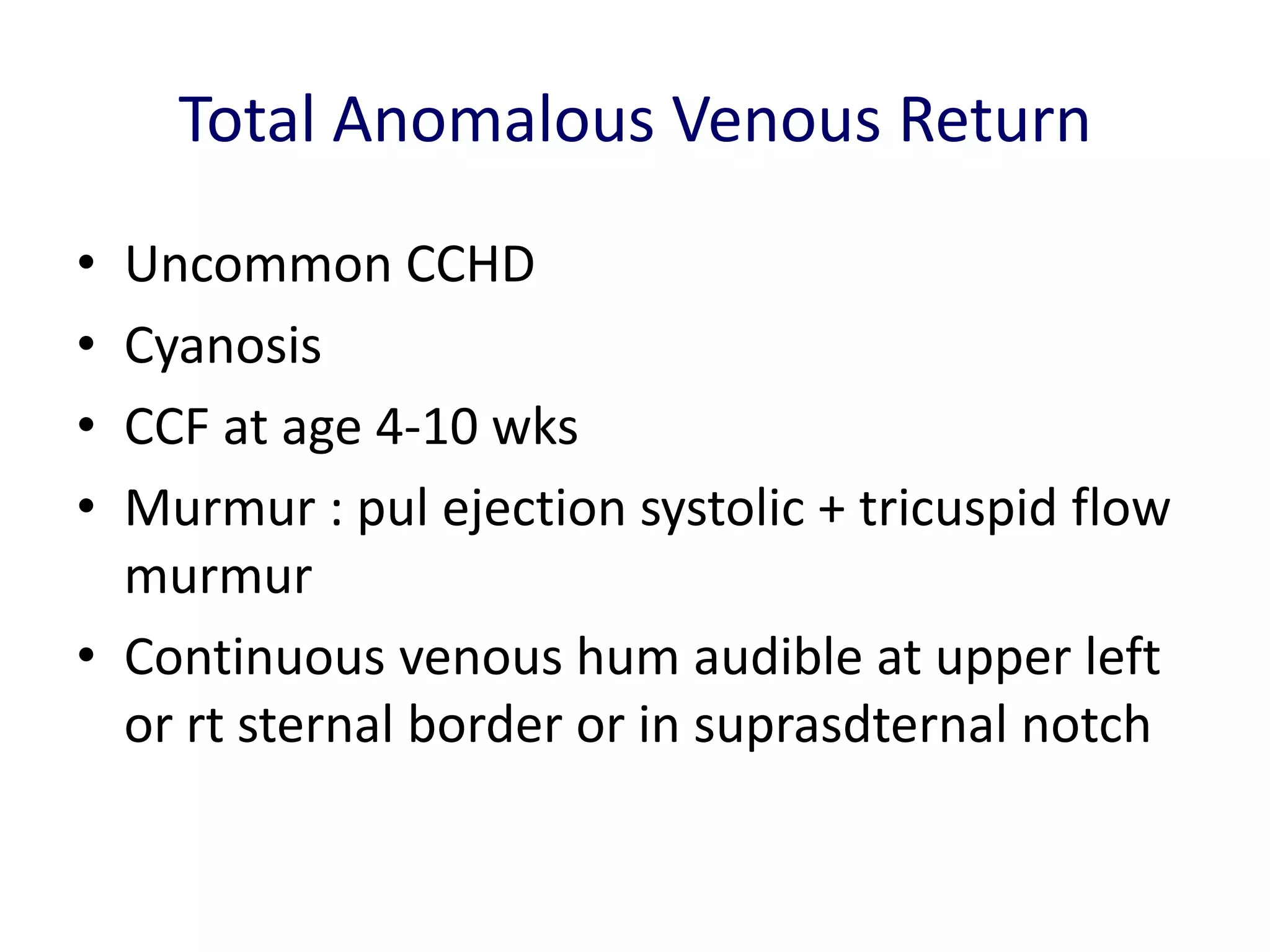 Total Anomalous Venous Return
• Uncommon CCHD
• Cyanosis
• CCF at age 4-10 wks
• Murmur : pul ejection systolic + tricuspid flow
  murmur
• Continuous venous hum audible at upper left
  or rt sternal border or in suprasdternal notch
 