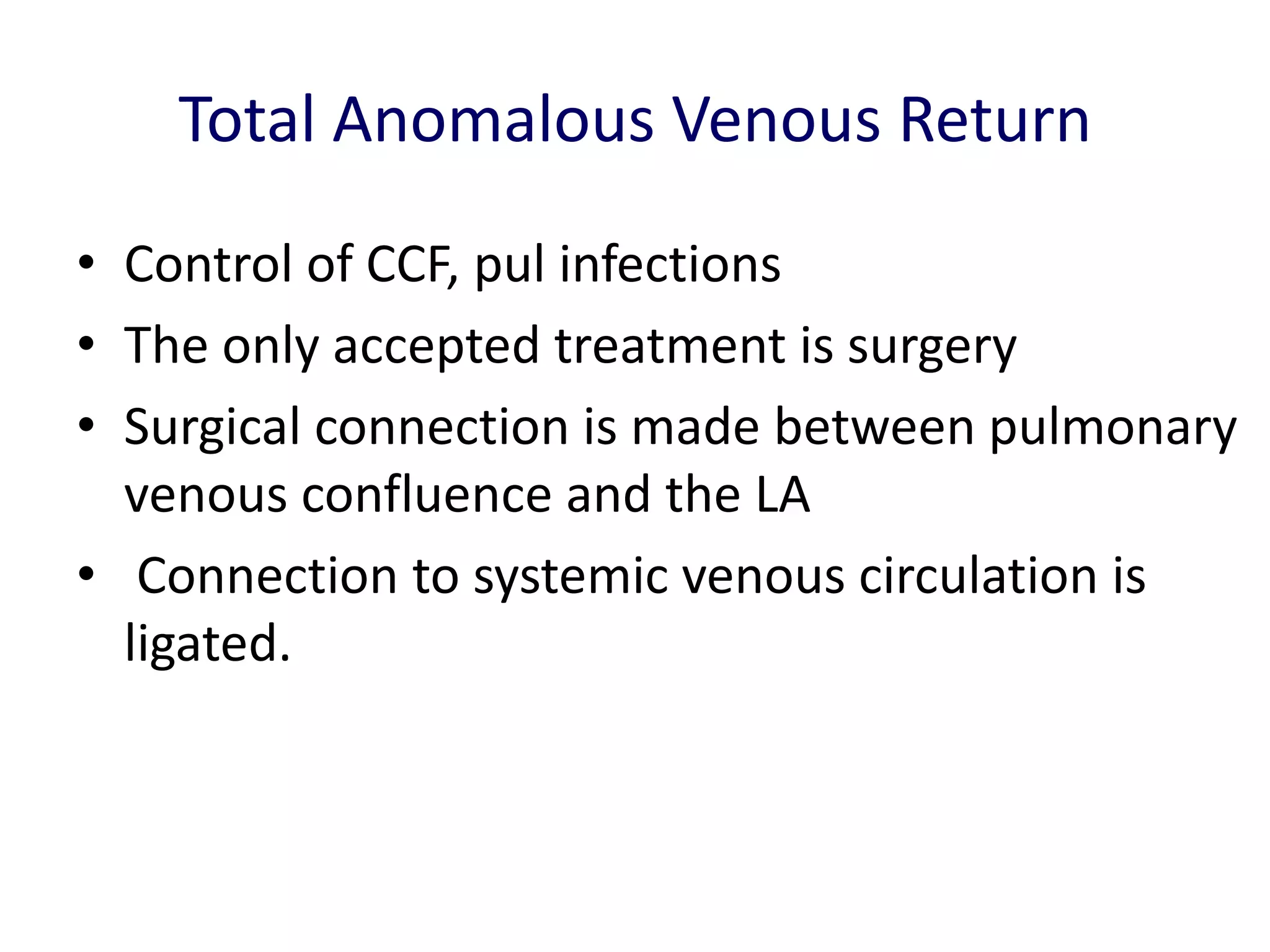 Total Anomalous Venous Return
• Control of CCF, pul infections
• The only accepted treatment is surgery
• Surgical connection is made between pulmonary
  venous confluence and the LA
• Connection to systemic venous circulation is
  ligated.
 