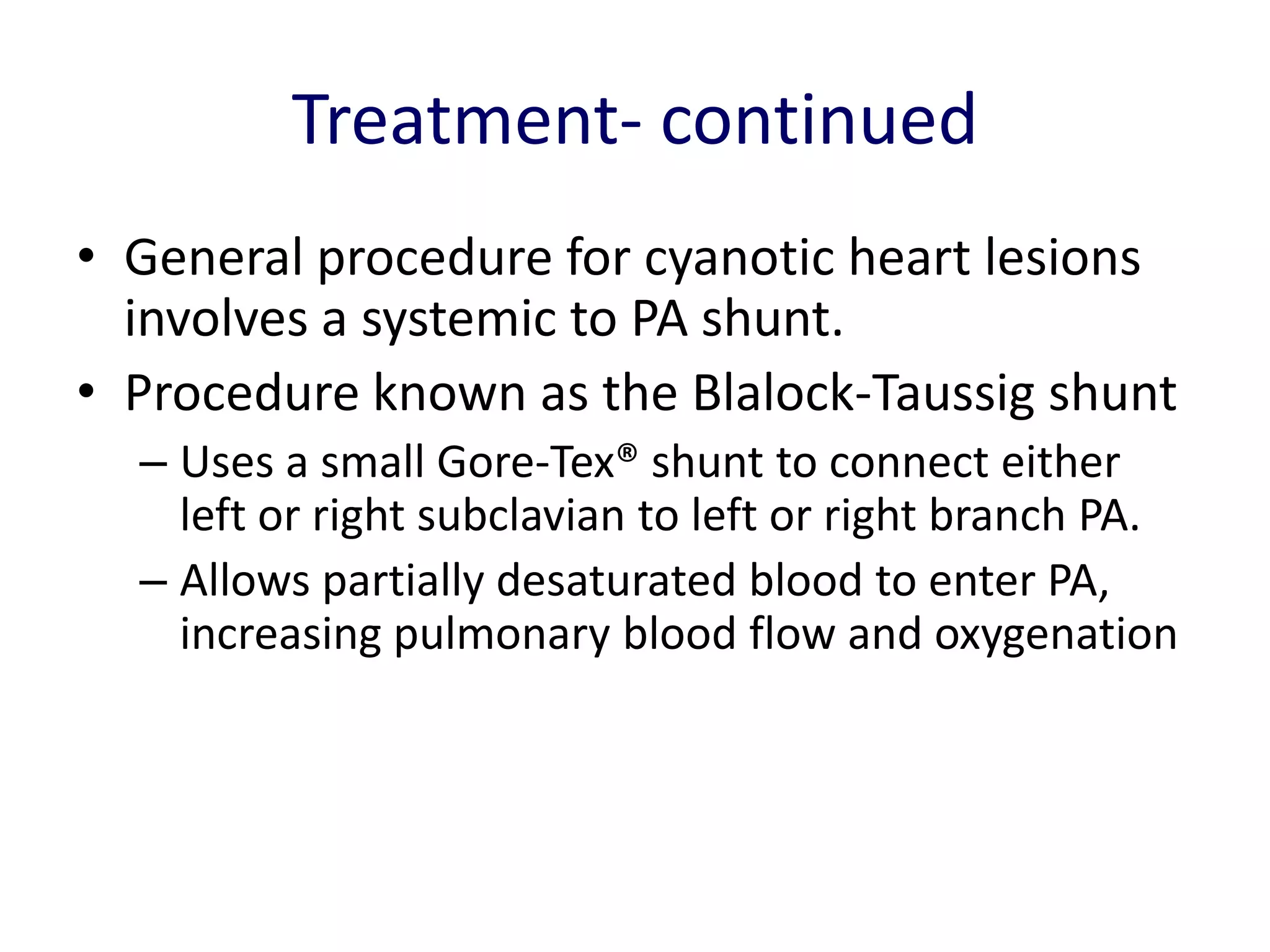 Treatment- continued
• General procedure for cyanotic heart lesions
  involves a systemic to PA shunt.
• Procedure known as the Blalock-Taussig shunt
  – Uses a small Gore-Tex® shunt to connect either
    left or right subclavian to left or right branch PA.
  – Allows partially desaturated blood to enter PA,
    increasing pulmonary blood flow and oxygenation
 
