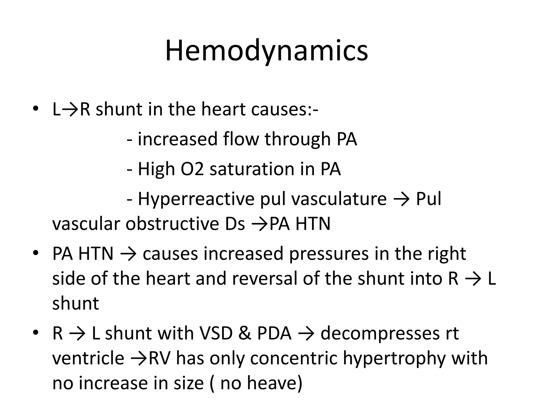 Hemodynamics
• L→R shunt in the heart causes:-
            - increased flow through PA
            - High O2 saturation in PA
            - Hyperreactive pul vasculature → Pul
  vascular obstructive Ds →PA HTN
• PA HTN → causes increased pressures in the right
  side of the heart and reversal of the shunt into R → L
  shunt
• R → L shunt with VSD & PDA → decompresses rt
  ventricle →RV has only concentric hypertrophy with
  no increase in size ( no heave)
 