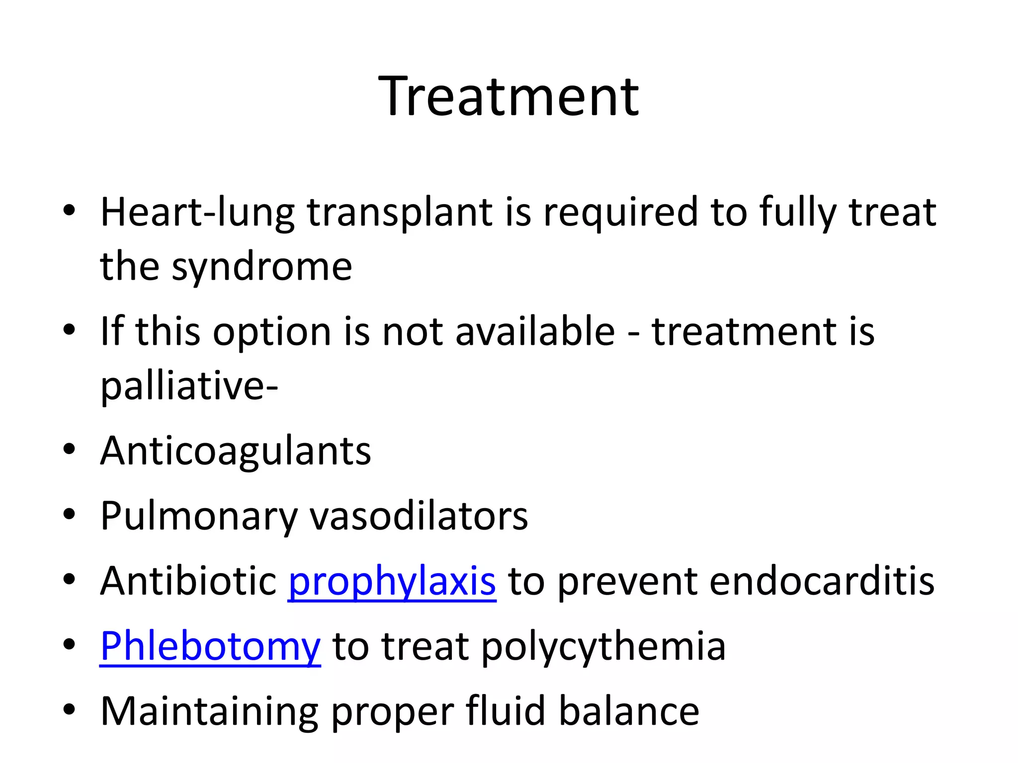 Treatment
• Heart-lung transplant is required to fully treat
  the syndrome
• If this option is not available - treatment is
  palliative-
• Anticoagulants
• Pulmonary vasodilators
• Antibiotic prophylaxis to prevent endocarditis
• Phlebotomy to treat polycythemia
• Maintaining proper fluid balance
 