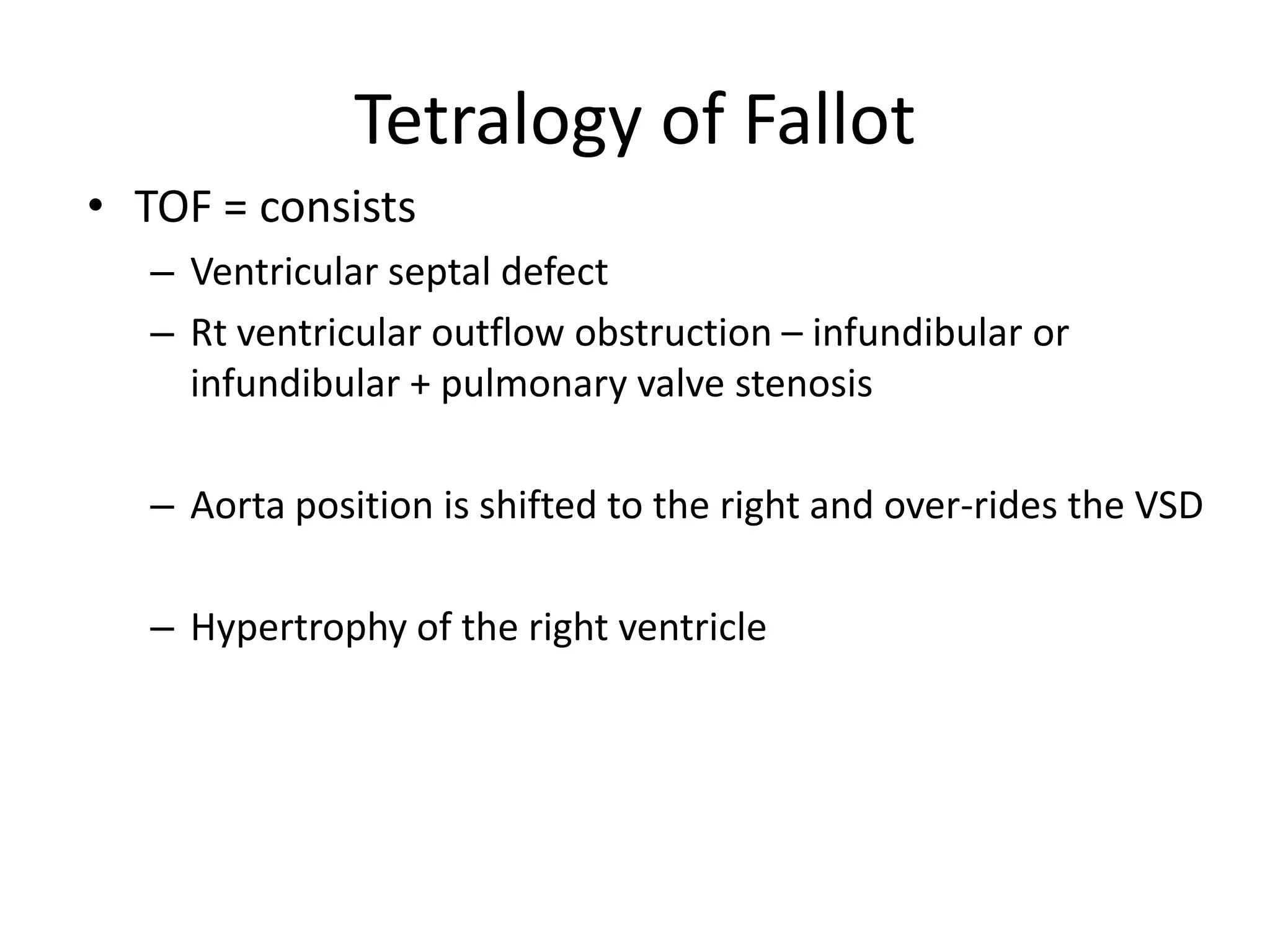 Tetralogy of Fallot
• TOF = consists
   – Ventricular septal defect
   – Rt ventricular outflow obstruction – infundibular or
     infundibular + pulmonary valve stenosis

   – Aorta position is shifted to the right and over-rides the VSD

   – Hypertrophy of the right ventricle
 