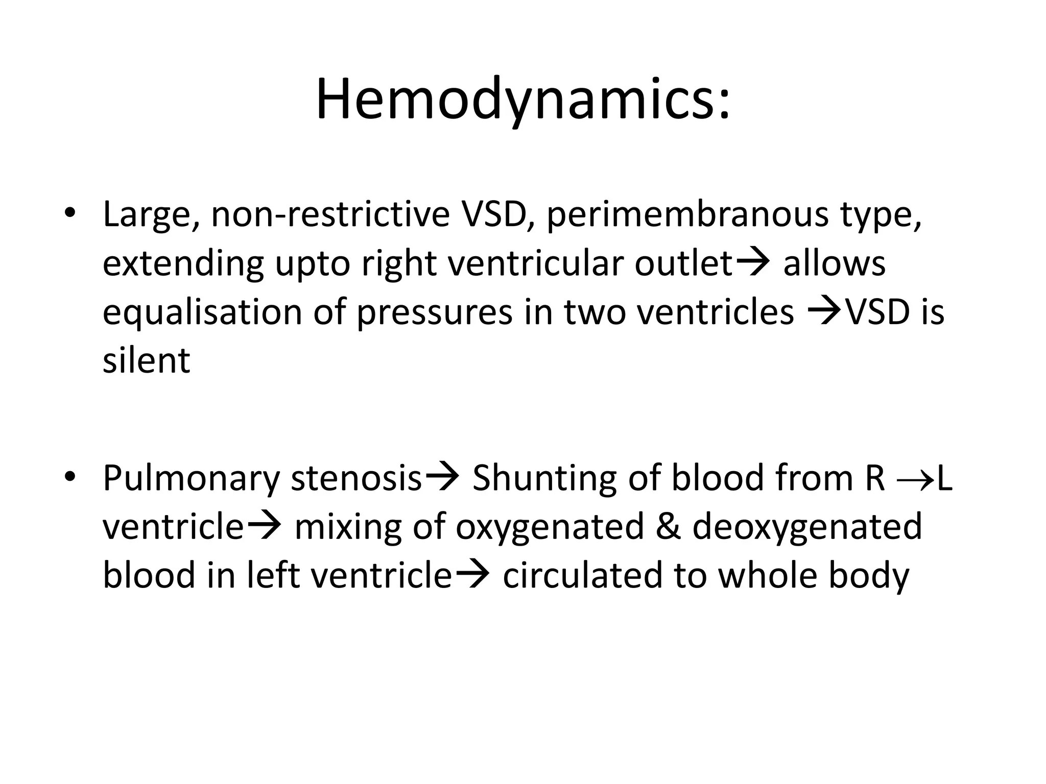 Hemodynamics:
• Large, non-restrictive VSD, perimembranous type,
  extending upto right ventricular outlet allows
  equalisation of pressures in two ventricles VSD is
  silent

• Pulmonary stenosis Shunting of blood from R L
  ventricle mixing of oxygenated & deoxygenated
  blood in left ventricle circulated to whole body
 