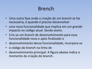 Brench
• Uma outra fase onde a criação de um branch se faz
  necessária, é quando é preciso desenvolver
• uma nova funcionalidade que implica em um grande
  impacto no código atual. Sendo assim,
• Cria-se um branch de desenvolvimento para essa
  funcionalidade nova e após finalizado o
• desenvolvimento dessa funcionalidade, incorpora-se
• o código do branch na linha de
• desenvolvimento principal. A figura abaixo indica o
  momento da criação do branch.
 
