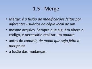 1.5 - Merge
• Merge: é a fusão de modificações feitas por
  diferentes usuários na cópia local de um
• mesmo arquivo. Sempre que alguém altera o
  código, é necessário realizar um update
• antes do commit, de modo que seja feito o
  merge ou
• a fusão das mudanças.
 