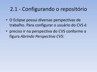 2.1 - Configurando o repositório
• O Eclipse possui diversas perspectivas de
  trabalho. Para configurar o usuário do CVS é
• preciso ir na perspectiva do CVS conforme a
  figura Abrindo Perspectiva CVS:
 