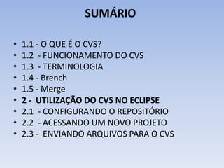 SUMÁRIO

•   1.1 - O QUE É O CVS?
•   1.2 - FUNCIONAMENTO DO CVS
•   1.3 - TERMINOLOGIA
•   1.4 - Brench
•   1.5 - Merge
•   2 - UTILIZAÇÃO DO CVS NO ECLIPSE
•   2.1 - CONFIGURANDO O REPOSITÓRIO
•   2.2 - ACESSANDO UM NOVO PROJETO
•   2.3 - ENVIANDO ARQUIVOS PARA O CVS
 