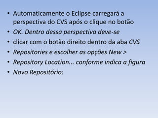 • Automaticamente o Eclipse carregará a
  perspectiva do CVS após o clique no botão
• OK. Dentro dessa perspectiva deve-se
• clicar com o botão direito dentro da aba CVS
• Repositories e escolher as opções New >
• Repository Location... conforme indica a figura
• Novo Repositório:
 