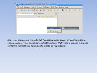 Após isso, aparecerá a tela Add CVS Repository, onde devem ser configurados: o
endereço do servidor (localhost), o diretório do cvs (/Myrepo), o usuário e a senha
conforme exemplifica a figura Configuração de Repositório:
 