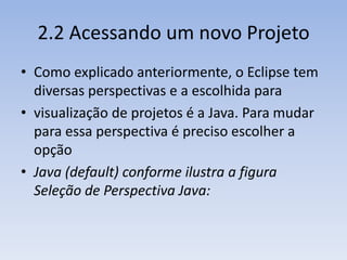 2.2 Acessando um novo Projeto
• Como explicado anteriormente, o Eclipse tem
  diversas perspectivas e a escolhida para
• visualização de projetos é a Java. Para mudar
  para essa perspectiva é preciso escolher a
  opção
• Java (default) conforme ilustra a figura
  Seleção de Perspectiva Java:
 