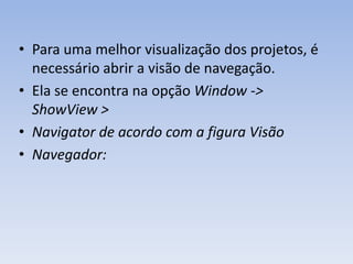 • Para uma melhor visualização dos projetos, é
  necessário abrir a visão de navegação.
• Ela se encontra na opção Window ->
  ShowView >
• Navigator de acordo com a figura Visão
• Navegador:
 