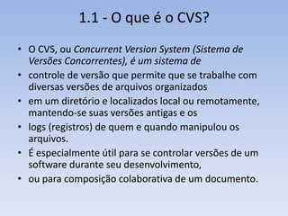 1.1 - O que é o CVS?
• O CVS, ou Concurrent Version System (Sistema de
  Versões Concorrentes), é um sistema de
• controle de versão que permite que se trabalhe com
  diversas versões de arquivos organizados
• em um diretório e localizados local ou remotamente,
  mantendo-se suas versões antigas e os
• logs (registros) de quem e quando manipulou os
  arquivos.
• É especialmente útil para se controlar versões de um
  software durante seu desenvolvimento,
• ou para composição colaborativa de um documento.
 