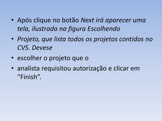 • Após clique no botão Next irá aparecer uma
  tela, ilustrada na figura Escolhendo
• Projeto, que lista todos os projetos contidos no
  CVS. Devese
• escolher o projeto que o
• analista requisitou autorização e clicar em
  “Finish”.
 