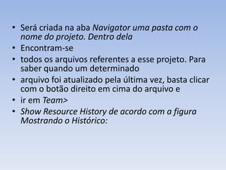 • Será criada na aba Navigator uma pasta com o
  nome do projeto. Dentro dela
• Encontram-se
• todos os arquivos referentes a esse projeto. Para
  saber quando um determinado
• arquivo foi atualizado pela última vez, basta clicar
  com o botão direito em cima do arquivo e
• ir em Team>
• Show Resource History de acordo com a figura
  Mostrando o Histórico:
 