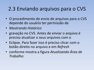 2.3 Enviando arquivos para o CVS
• O procedimento de envio de arquivos para o CVS
  depende do usuário ter permissão de
• Mostrando Histórico
• gravação no CVS. Antes de enviar o arquivo é
  preciso atualizar o seus arquivos com o
• Eclipse. Para fazer isso é preciso clicar com o
  botão direito no arquivo e em Refresh
• conforme mostra a figura Atualizando Área de
  Trabalho:
 