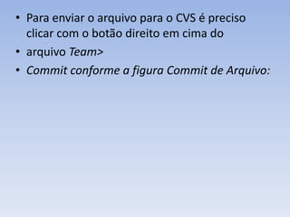 • Para enviar o arquivo para o CVS é preciso
  clicar com o botão direito em cima do
• arquivo Team>
• Commit conforme a figura Commit de Arquivo:
 
