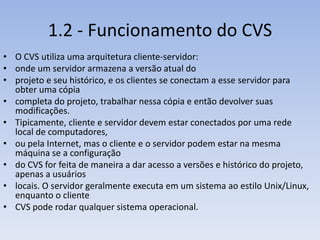 1.2 - Funcionamento do CVS
• O CVS utiliza uma arquitetura cliente-servidor:
• onde um servidor armazena a versão atual do
• projeto e seu histórico, e os clientes se conectam a esse servidor para
  obter uma cópia
• completa do projeto, trabalhar nessa cópia e então devolver suas
  modificações.
• Tipicamente, cliente e servidor devem estar conectados por uma rede
  local de computadores,
• ou pela Internet, mas o cliente e o servidor podem estar na mesma
  máquina se a configuração
• do CVS for feita de maneira a dar acesso a versões e histórico do projeto,
  apenas a usuários
• locais. O servidor geralmente executa em um sistema ao estilo Unix/Linux,
  enquanto o cliente
• CVS pode rodar qualquer sistema operacional.
 