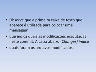 • Observe que a primeira caixa de texto que
  aparece é utilizada para colocar uma
  mensagem
• que indica quais as modificações executadas
  neste commit. A caixa abaixo (Changes) indica
• quais foram os arquivos modificados.
 