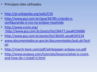 • Principais sites utilizados.

• http://pt.wikipedia.org/wiki/CVS
• http://www.guj.com.br/java/36785-criando-e-
  configurando-o-cvs-no-eclipse-resolvido
• http://www.cvsnt.org/
   http://www.guj.com.br/posts/list/36477.java#193686
• http://www.guj.com.br/posts/list/36345.java#193134
• www.documentador.pr.gov.br/documentador/pub.do?acti
  on
• http://march-hare.com/pdf/whitepaper-eclipse-cvs.pdf
• http://www.avajava.com/tutorials/lessons/what-is-cvsnt-
  and-how-do-i-install-it.html
 