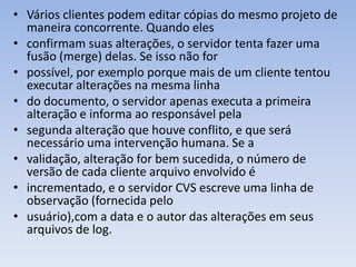 • Vários clientes podem editar cópias do mesmo projeto de
  maneira concorrente. Quando eles
• confirmam suas alterações, o servidor tenta fazer uma
  fusão (merge) delas. Se isso não for
• possível, por exemplo porque mais de um cliente tentou
  executar alterações na mesma linha
• do documento, o servidor apenas executa a primeira
  alteração e informa ao responsável pela
• segunda alteração que houve conflito, e que será
  necessário uma intervenção humana. Se a
• validação, alteração for bem sucedida, o número de
  versão de cada cliente arquivo envolvido é
• incrementado, e o servidor CVS escreve uma linha de
  observação (fornecida pelo
• usuário),com a data e o autor das alterações em seus
  arquivos de log.
 