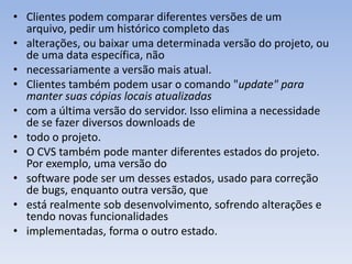 • Clientes podem comparar diferentes versões de um
  arquivo, pedir um histórico completo das
• alterações, ou baixar uma determinada versão do projeto, ou
  de uma data específica, não
• necessariamente a versão mais atual.
• Clientes também podem usar o comando "update" para
  manter suas cópias locais atualizadas
• com a última versão do servidor. Isso elimina a necessidade
  de se fazer diversos downloads de
• todo o projeto.
• O CVS também pode manter diferentes estados do projeto.
  Por exemplo, uma versão do
• software pode ser um desses estados, usado para correção
  de bugs, enquanto outra versão, que
• está realmente sob desenvolvimento, sofrendo alterações e
  tendo novas funcionalidades
• implementadas, forma o outro estado.
 